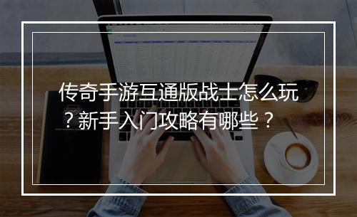 传奇手游互通版战士怎么玩？新手入门攻略有哪些？