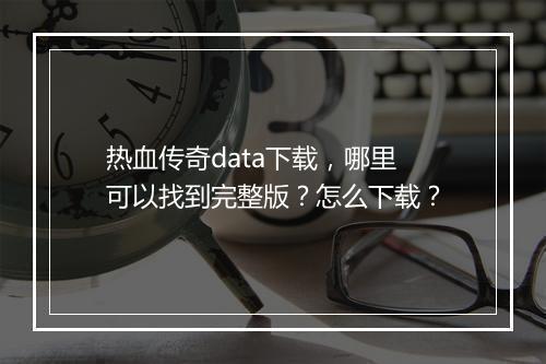 热血传奇data下载，哪里可以找到完整版？怎么下载？