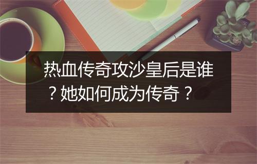 热血传奇攻沙皇后是谁？她如何成为传奇？