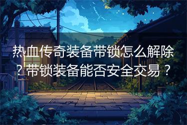 热血传奇装备带锁怎么解除？带锁装备能否安全交易？