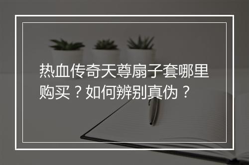 热血传奇天尊扇子套哪里购买？如何辨别真伪？