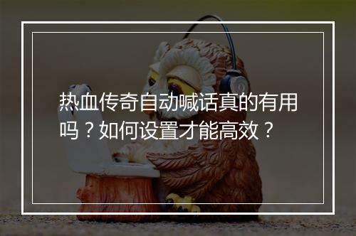 热血传奇自动喊话真的有用吗？如何设置才能高效？