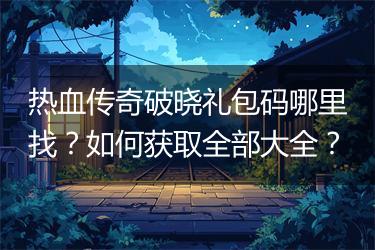 热血传奇破晓礼包码哪里找？如何获取全部大全？
