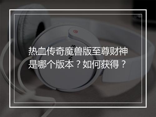 热血传奇魔兽版至尊财神是哪个版本？如何获得？