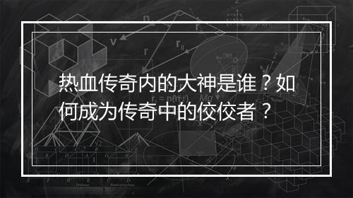 热血传奇内的大神是谁？如何成为传奇中的佼佼者？