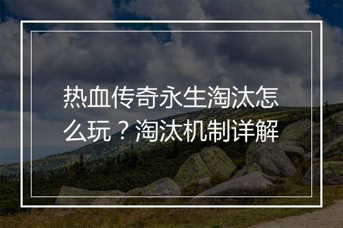 热血传奇永生淘汰怎么玩？淘汰机制详解