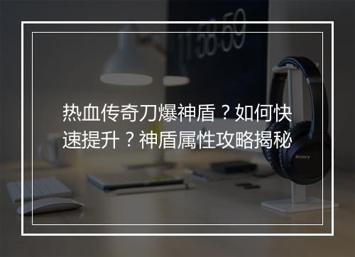 热血传奇刀爆神盾？如何快速提升？神盾属性攻略揭秘