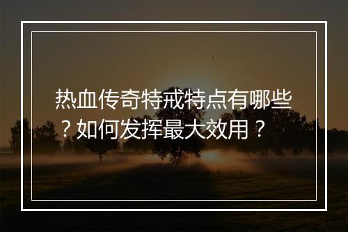 热血传奇特戒特点有哪些？如何发挥最大效用？