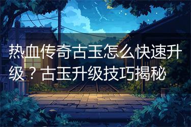 热血传奇古玉怎么快速升级？古玉升级技巧揭秘