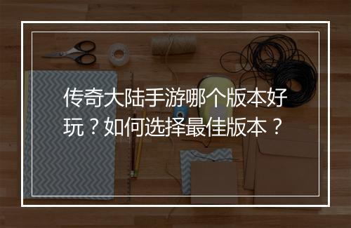 传奇大陆手游哪个版本好玩？如何选择最佳版本？