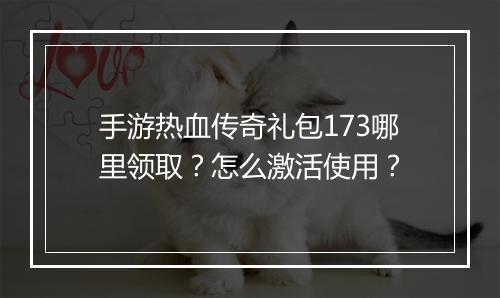 手游热血传奇礼包173哪里领取？怎么激活使用？
