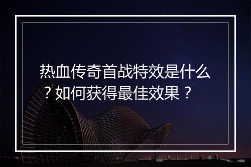 热血传奇首战特效是什么？如何获得最佳效果？