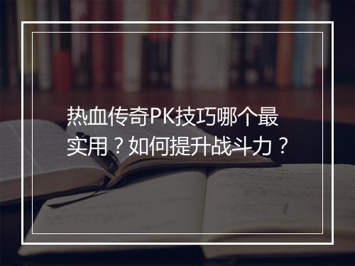 热血传奇PK技巧哪个最实用？如何提升战斗力？