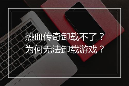 热血传奇卸载不了？为何无法卸载游戏？