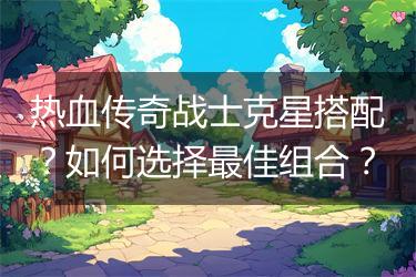热血传奇战士克星搭配？如何选择最佳组合？