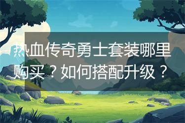 热血传奇勇士套装哪里购买？如何搭配升级？