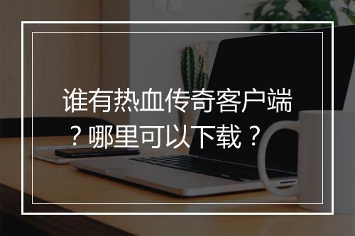 谁有热血传奇客户端？哪里可以下载？