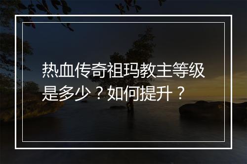 热血传奇祖玛教主等级是多少？如何提升？