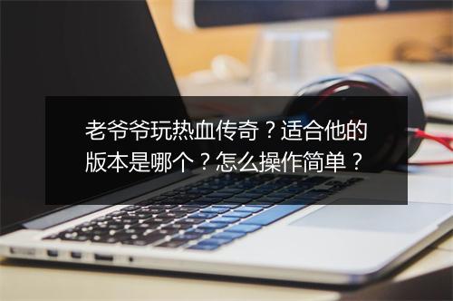 老爷爷玩热血传奇？适合他的版本是哪个？怎么操作简单？