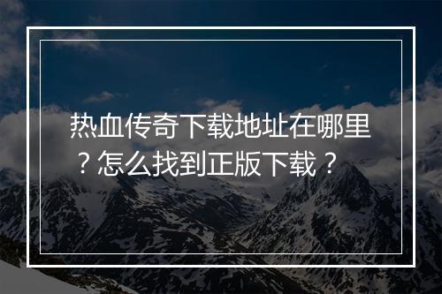 热血传奇下载地址在哪里？怎么找到正版下载？
