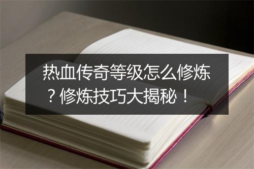 热血传奇等级怎么修炼？修炼技巧大揭秘！