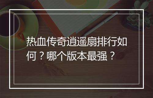 热血传奇逍遥扇排行如何？哪个版本最强？