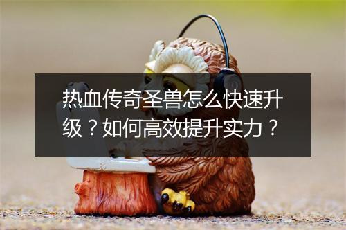 热血传奇圣兽怎么快速升级？如何高效提升实力？