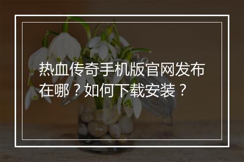 热血传奇手机版官网发布在哪？如何下载安装？