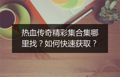 热血传奇精彩集合集哪里找？如何快速获取？