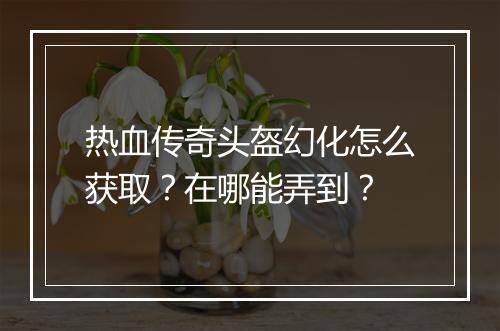 热血传奇头盔幻化怎么获取？在哪能弄到？