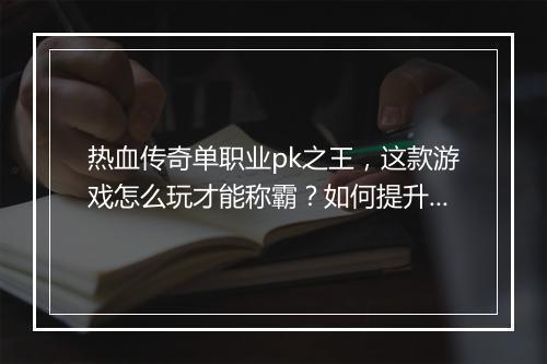 热血传奇单职业pk之王，这款游戏怎么玩才能称霸？如何提升战斗力？
