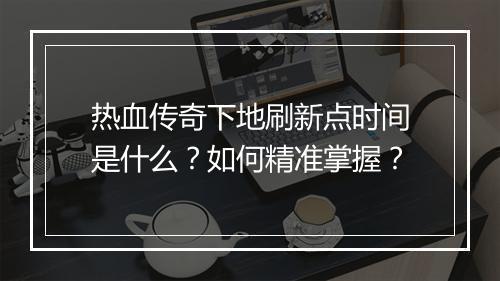 热血传奇下地刷新点时间是什么？如何精准掌握？