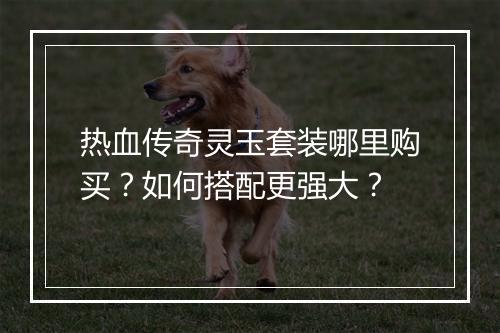 热血传奇灵玉套装哪里购买？如何搭配更强大？