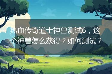热血传奇道士神兽测试6，这个神兽怎么获得？如何测试？