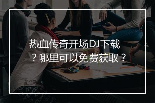 热血传奇开场DJ下载？哪里可以免费获取？