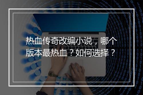 热血传奇改编小说，哪个版本最热血？如何选择？