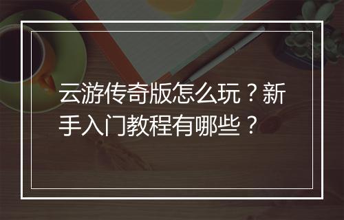 云游传奇版怎么玩？新手入门教程有哪些？