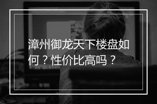 漳州御龙天下楼盘如何？性价比高吗？