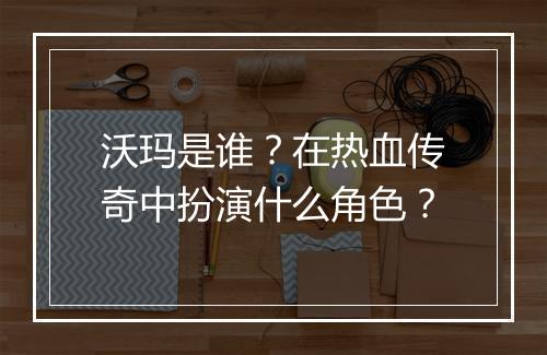 沃玛是谁？在热血传奇中扮演什么角色？