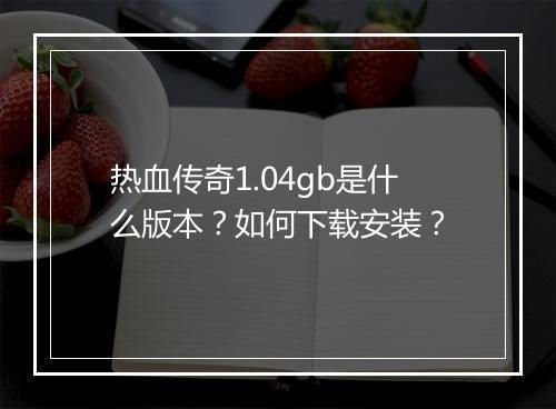 热血传奇1.04gb是什么版本？如何下载安装？