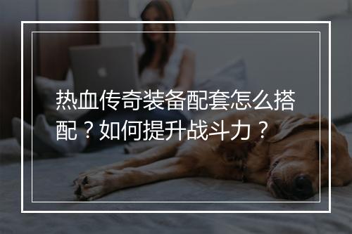 热血传奇装备配套怎么搭配？如何提升战斗力？