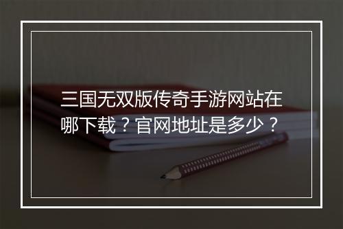 三国无双版传奇手游网站在哪下载？官网地址是多少？
