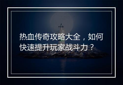 热血传奇攻略大全，如何快速提升玩家战斗力？
