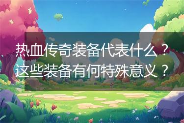 热血传奇装备代表什么？这些装备有何特殊意义？
