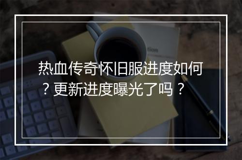 热血传奇怀旧服进度如何？更新进度曝光了吗？