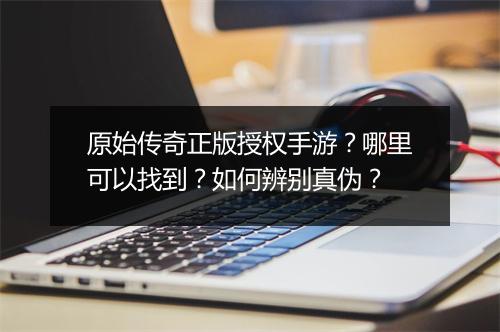 原始传奇正版授权手游？哪里可以找到？如何辨别真伪？
