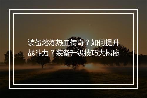 装备熔炼热血传奇？如何提升战斗力？装备升级技巧大揭秘