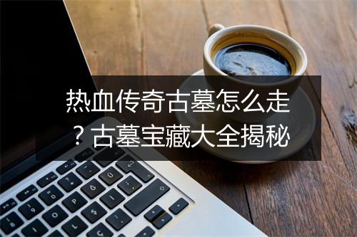 热血传奇古墓怎么走？古墓宝藏大全揭秘