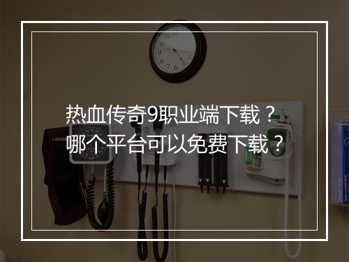 热血传奇9职业端下载？哪个平台可以免费下载？