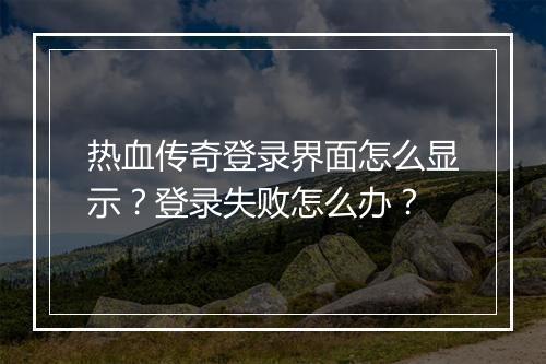 热血传奇登录界面怎么显示？登录失败怎么办？